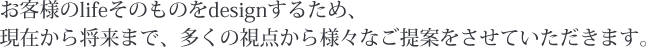 お客様のlifeそのものをdesignするため、現在から将来まで、多くの視点から様々なご提案をさせていただきます。