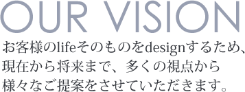 お客様のlifeそのものをdesignするため、現在から将来まで、多くの視点から様々なご提案をさせていただきます。